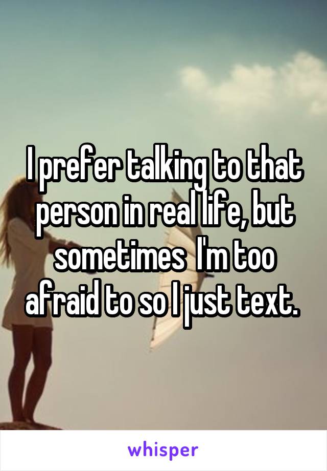 I prefer talking to that person in real life, but sometimes  I'm too afraid to so I just text. 