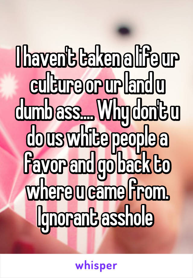 I haven't taken a life ur culture or ur land u dumb ass.... Why don't u do us white people a favor and go back to where u came from. Ignorant asshole 