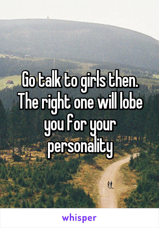 Go talk to girls then. The right one will lobe you for your personality