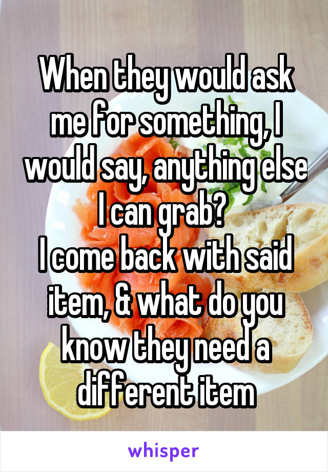 When they would ask me for something, I would say, anything else I can grab? 
I come back with said item, & what do you know they need a different item