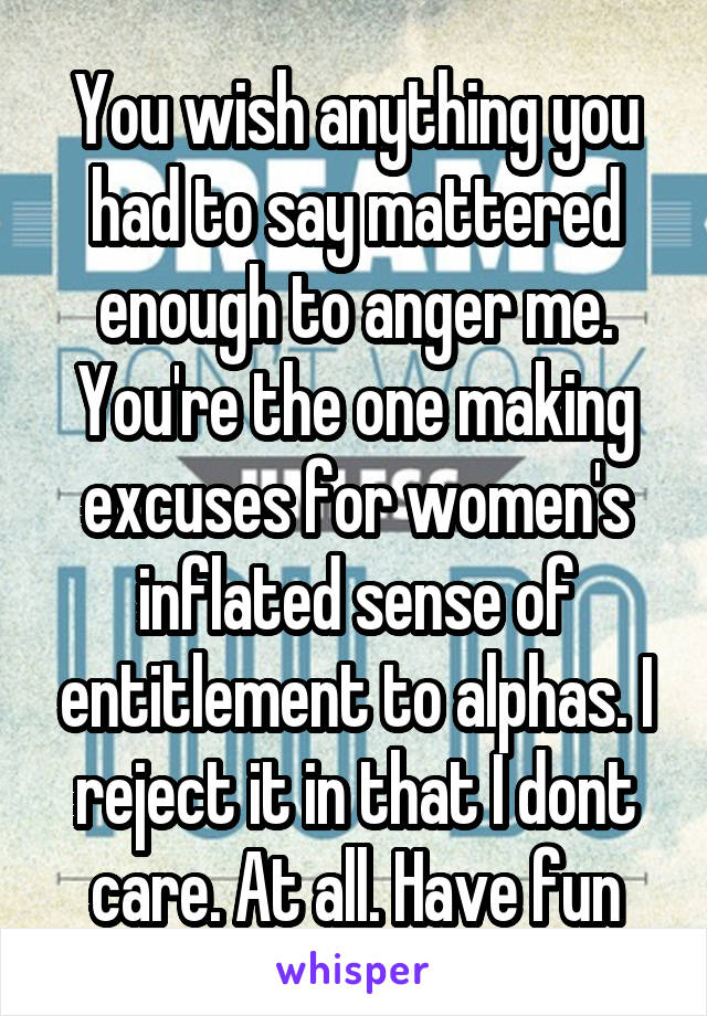 You wish anything you had to say mattered enough to anger me. You're the one making excuses for women's inflated sense of entitlement to alphas. I reject it in that I dont care. At all. Have fun