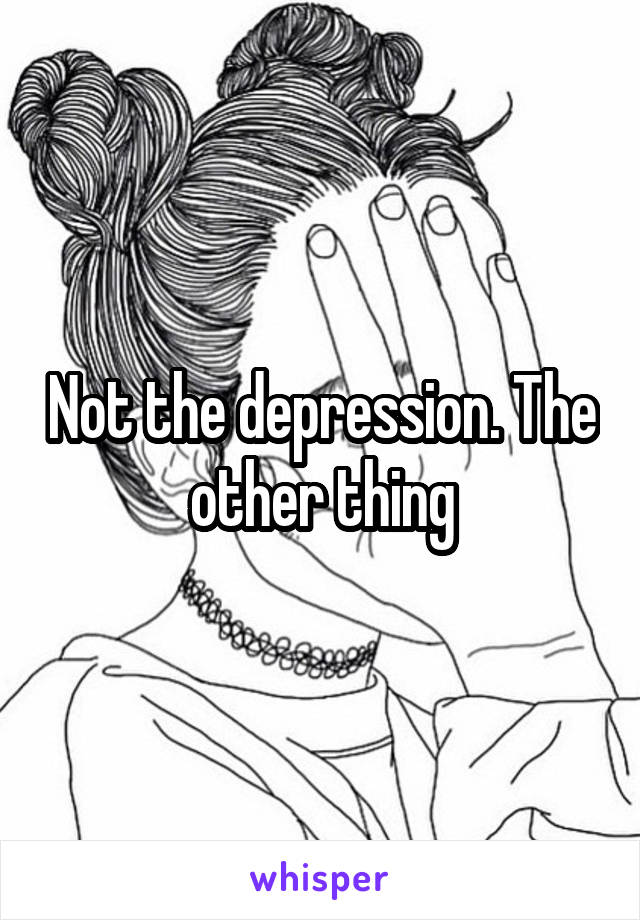 Not the depression. The other thing
