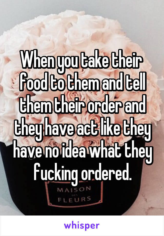 When you take their  food to them and tell them their order and they have act like they have no idea what they fucking ordered.