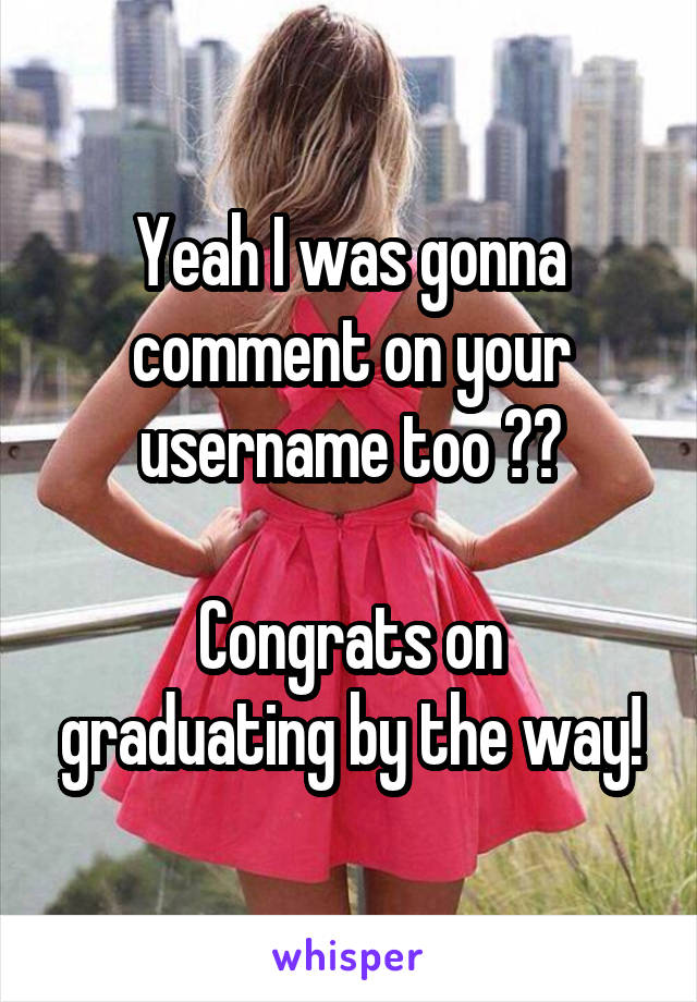 Yeah I was gonna comment on your username too 😂👍

Congrats on graduating by the way!