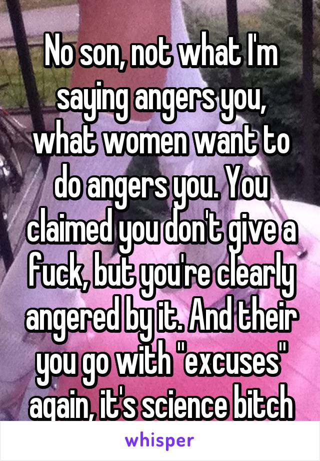 No son, not what I'm saying angers you, what women want to do angers you. You claimed you don't give a fuck, but you're clearly angered by it. And their you go with "excuses" again, it's science bitch