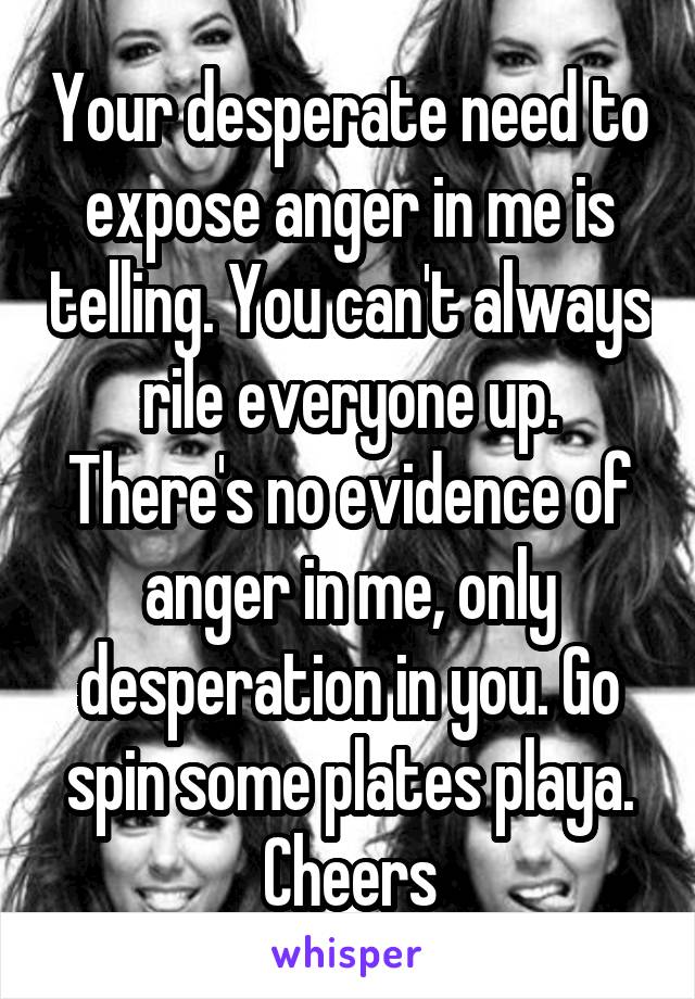 Your desperate need to expose anger in me is telling. You can't always rile everyone up. There's no evidence of anger in me, only desperation in you. Go spin some plates playa. Cheers