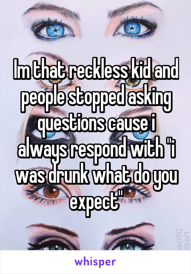 Im that reckless kid and people stopped asking questions cause i always respond with "i was drunk what do you expect"