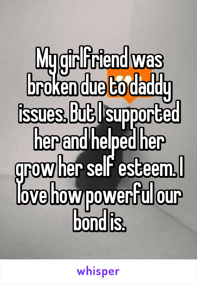 My girlfriend was broken due to daddy issues. But I supported her and helped her grow her self esteem. I love how powerful our bond is.