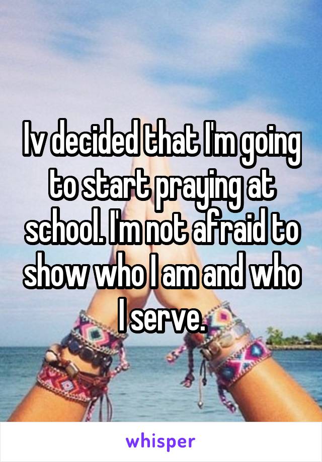 Iv decided that I'm going to start praying at school. I'm not afraid to show who I am and who I serve.