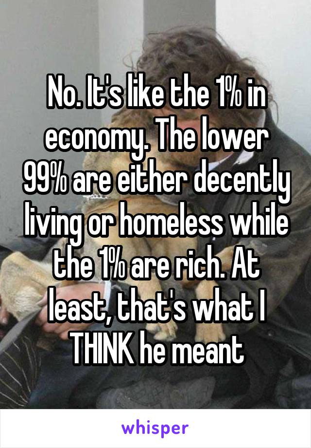 No. It's like the 1% in economy. The lower 99% are either decently living or homeless while the 1% are rich. At least, that's what I THINK he meant