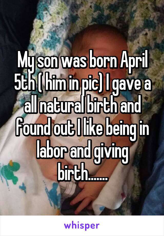 My son was born April 5th ( him in pic) I gave a all natural birth and found out I like being in labor and giving birth.......