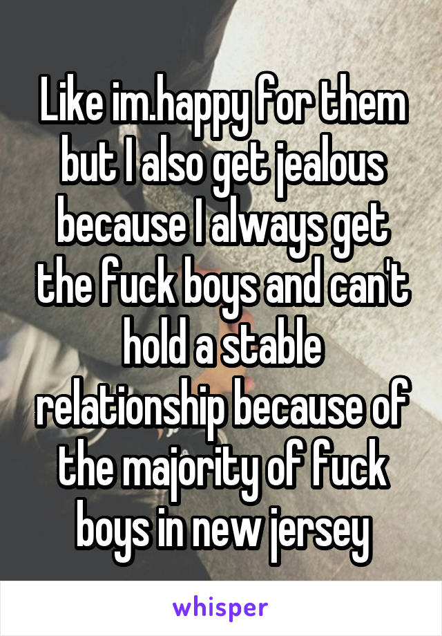 Like im.happy for them but I also get jealous because I always get the fuck boys and can't hold a stable relationship because of the majority of fuck boys in new jersey