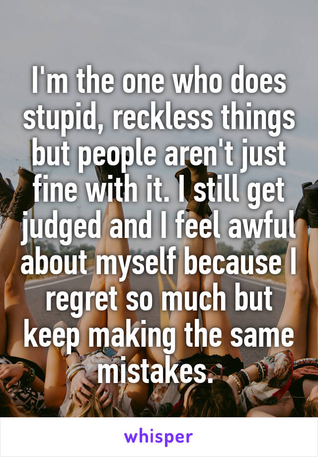 I'm the one who does stupid, reckless things but people aren't just fine with it. I still get judged and I feel awful about myself because I regret so much but keep making the same mistakes. 