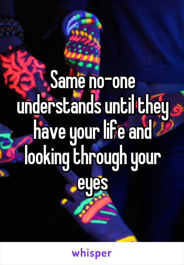 Same no-one understands until they have your life and looking through your eyes