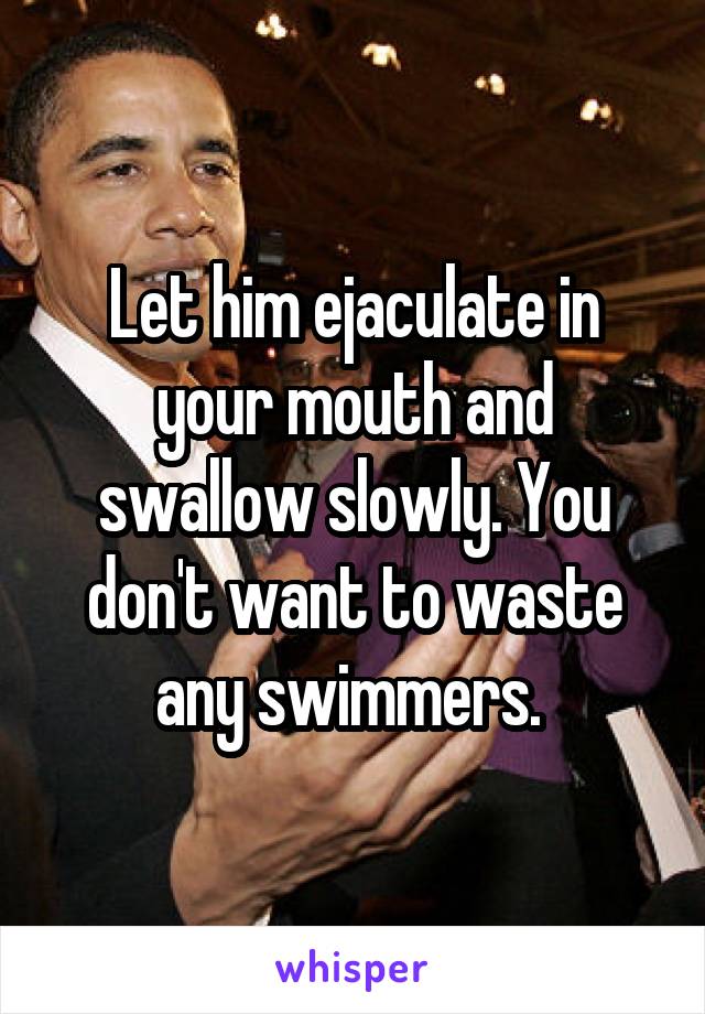 Let him ejaculate in your mouth and swallow slowly. You don't want to waste any swimmers. 