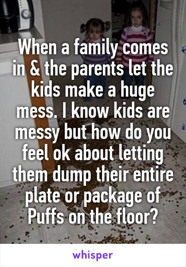 When a family comes in & the parents let the kids make a huge mess. I know kids are messy but how do you feel ok about letting them dump their entire plate or package of Puffs on the floor?