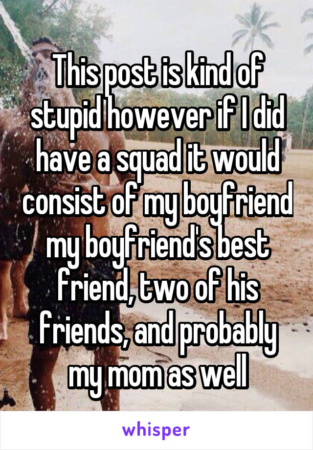 This post is kind of stupid however if I did have a squad it would consist of my boyfriend my boyfriend's best friend, two of his friends, and probably my mom as well
