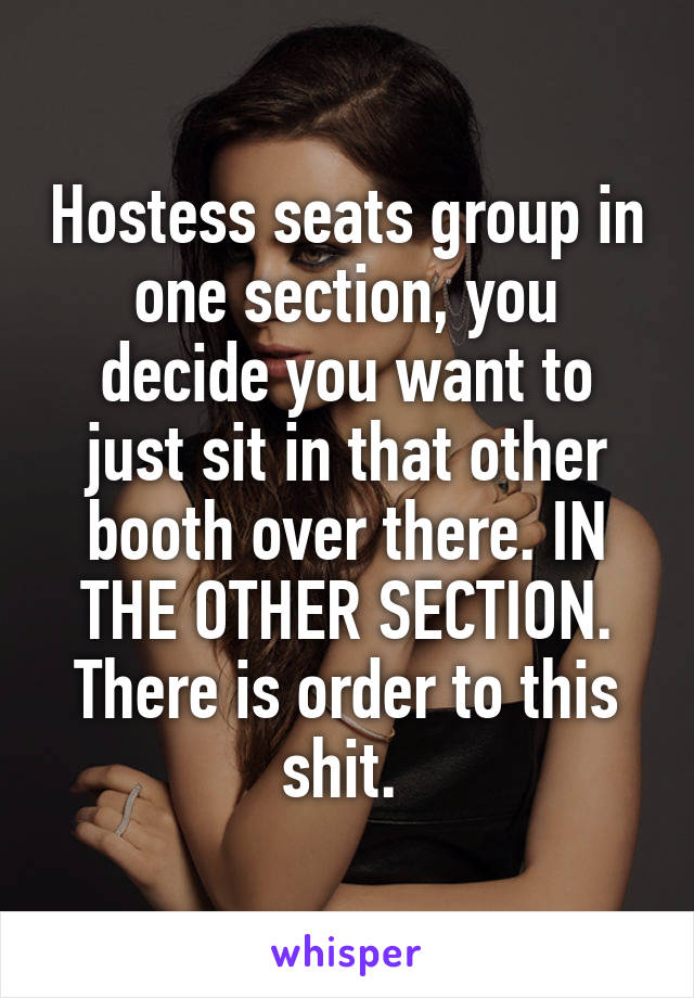 Hostess seats group in one section, you decide you want to just sit in that other booth over there. IN THE OTHER SECTION. There is order to this shit. 