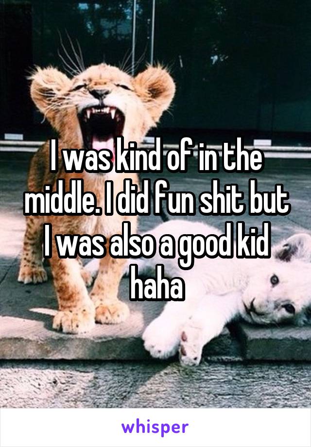 I was kind of in the middle. I did fun shit but I was also a good kid haha