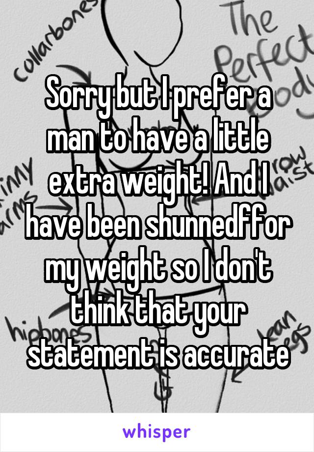 Sorry but I prefer a man to have a little extra weight! And I have been shunnedffor my weight so I don't think that your statement is accurate
