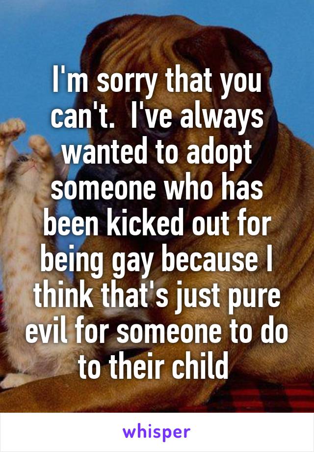 I'm sorry that you can't.  I've always wanted to adopt someone who has been kicked out for being gay because I think that's just pure evil for someone to do to their child 