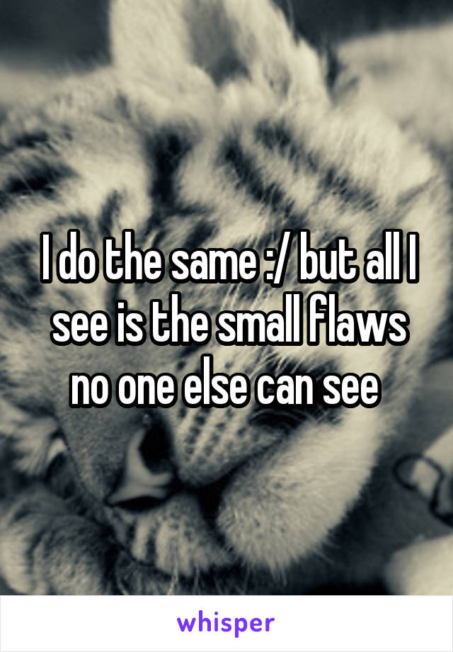 I do the same :/ but all I see is the small flaws no one else can see 