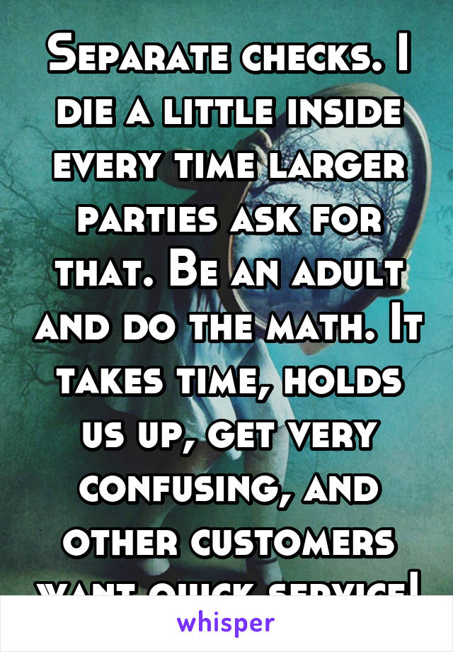 Separate checks. I die a little inside every time larger parties ask for that. Be an adult and do the math. It takes time, holds us up, get very confusing, and other customers want quick service!