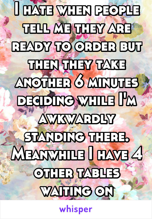 I hate when people tell me they are ready to order but then they take another 6 minutes deciding while I'm awkwardly standing there. Meanwhile I have 4 other tables waiting on something 