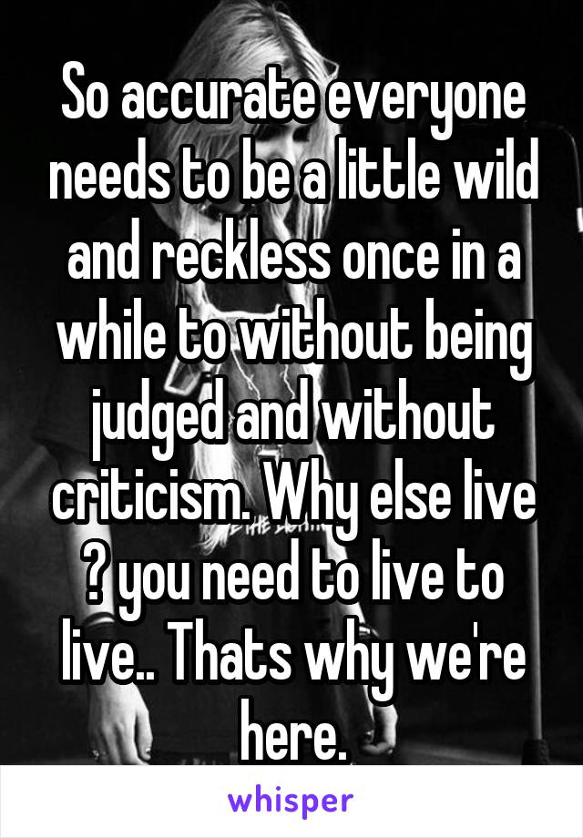 So accurate everyone needs to be a little wild and reckless once in a while to without being judged and without criticism. Why else live ? you need to live to live.. Thats why we're here.