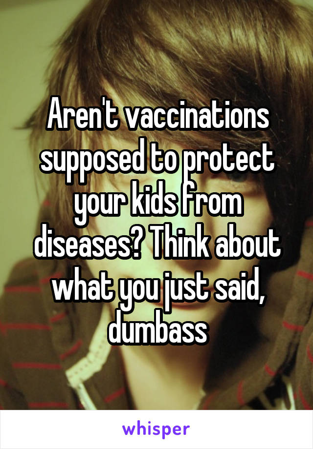 Aren't vaccinations supposed to protect your kids from diseases? Think about what you just said, dumbass