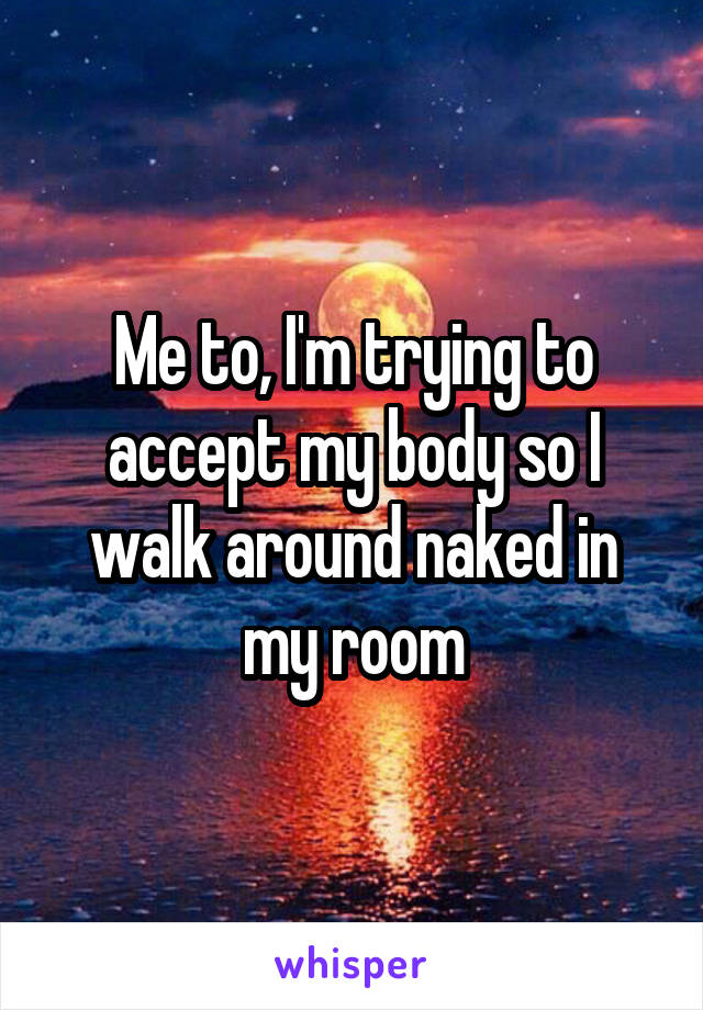 Me to, I'm trying to accept my body so I walk around naked in my room