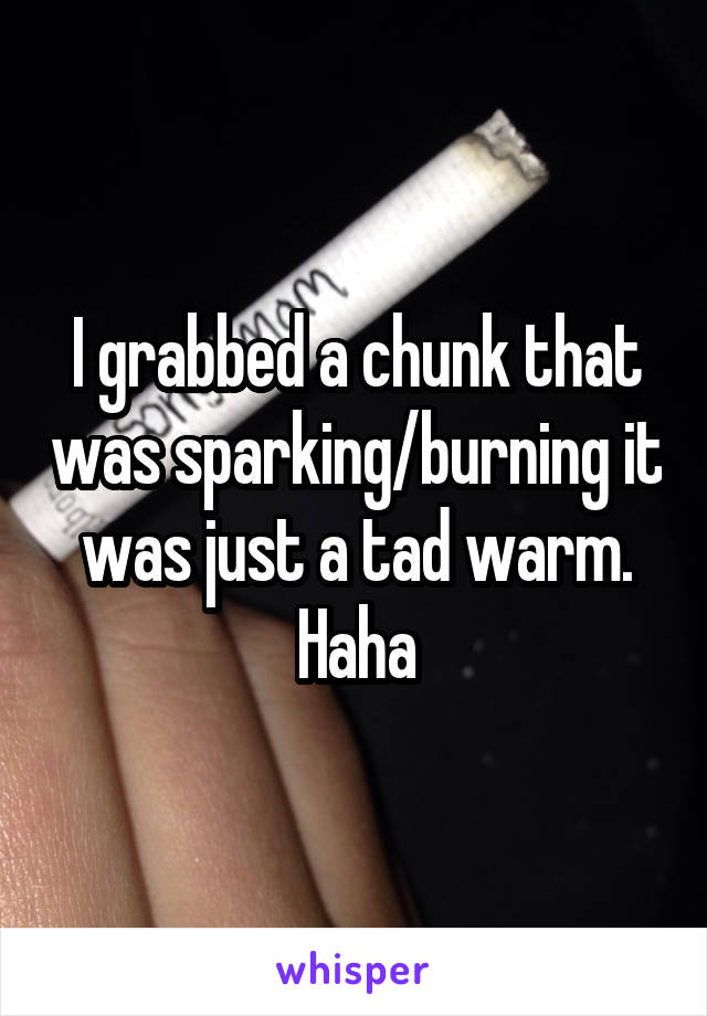 I grabbed a chunk that was sparking/burning it was just a tad warm. Haha