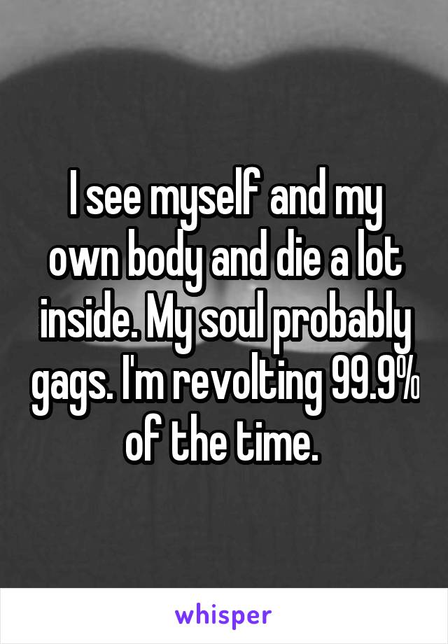 I see myself and my own body and die a lot inside. My soul probably gags. I'm revolting 99.9% of the time. 