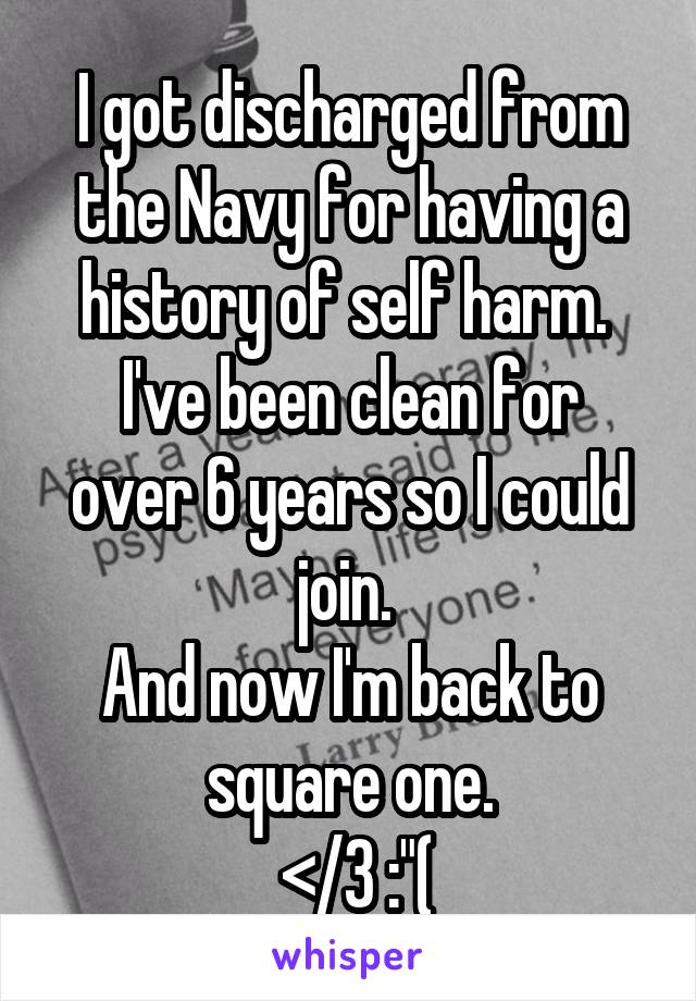I got discharged from the Navy for having a history of self harm. 
I've been clean for over 6 years so I could join. 
And now I'm back to square one.
 </3 :"(