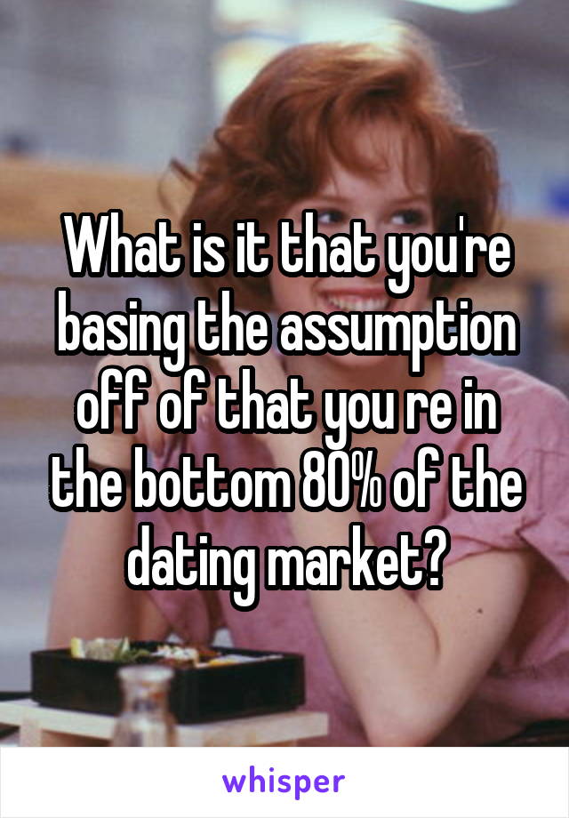 What is it that you're basing the assumption off of that you re in the bottom 80% of the dating market?