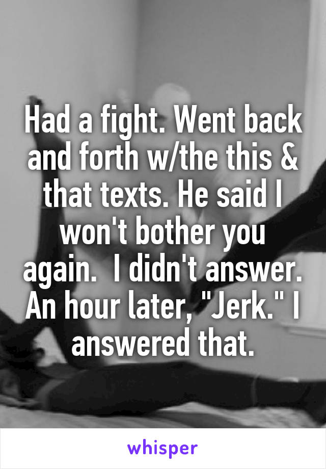 Had a fight. Went back and forth w/the this & that texts. He said I won't bother you again.  I didn't answer. An hour later, "Jerk." I answered that.