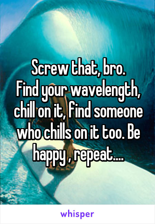 Screw that, bro.
Find your wavelength, chill on it, find someone who chills on it too. Be happy , repeat....