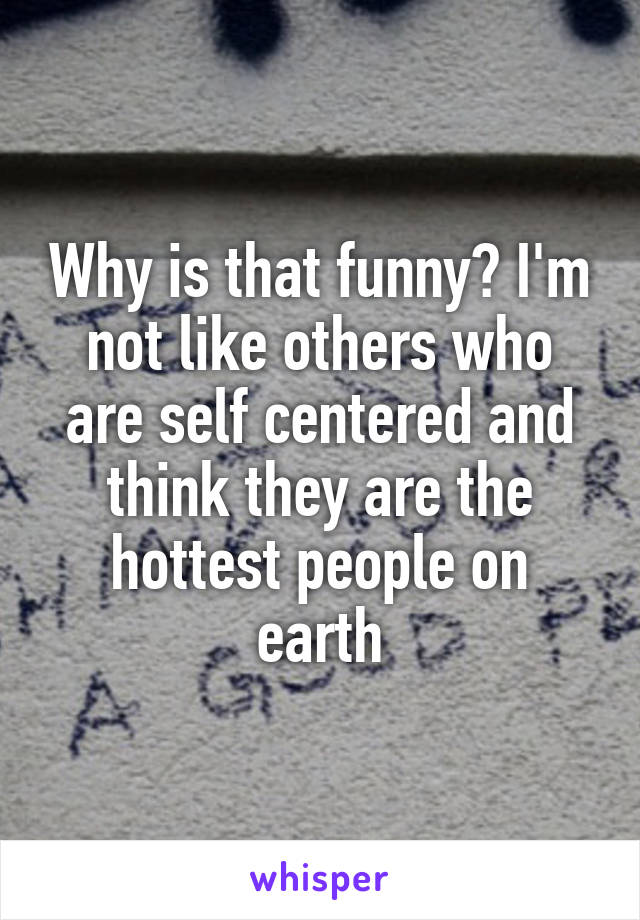 Why is that funny? I'm not like others who are self centered and think they are the hottest people on earth