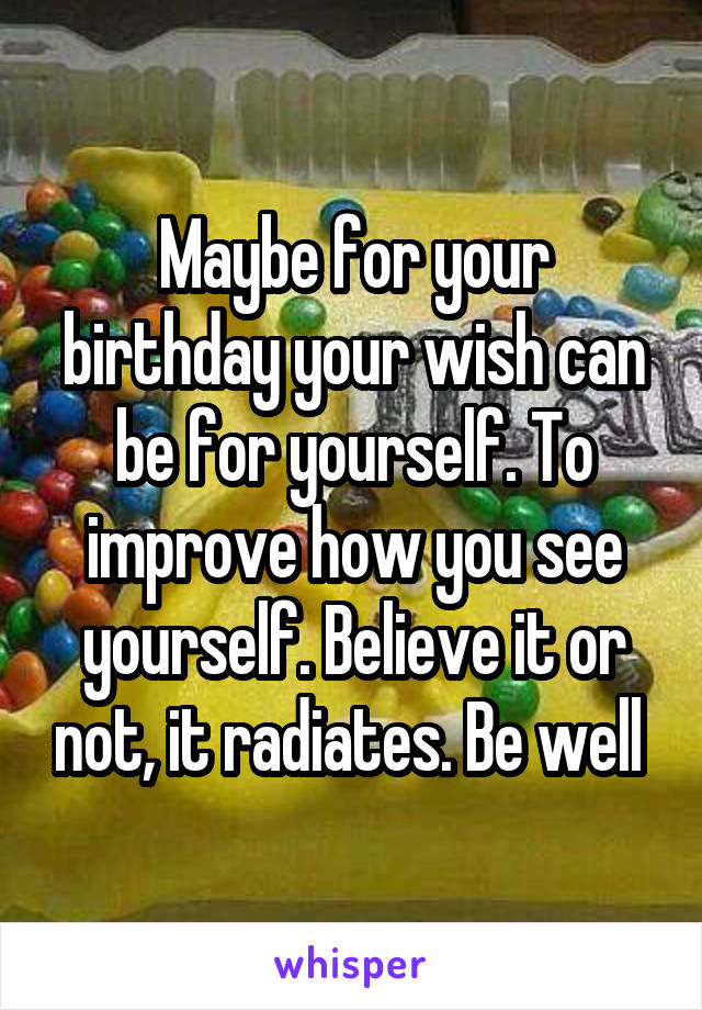 Maybe for your birthday your wish can be for yourself. To improve how you see yourself. Believe it or not, it radiates. Be well 