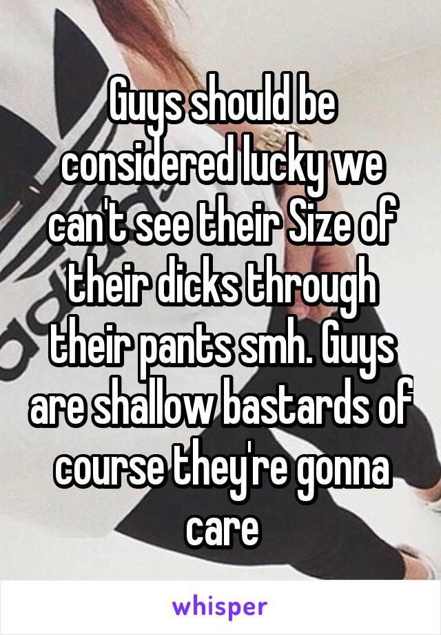 Guys should be considered lucky we can't see their Size of their dicks through their pants smh. Guys are shallow bastards of course they're gonna care