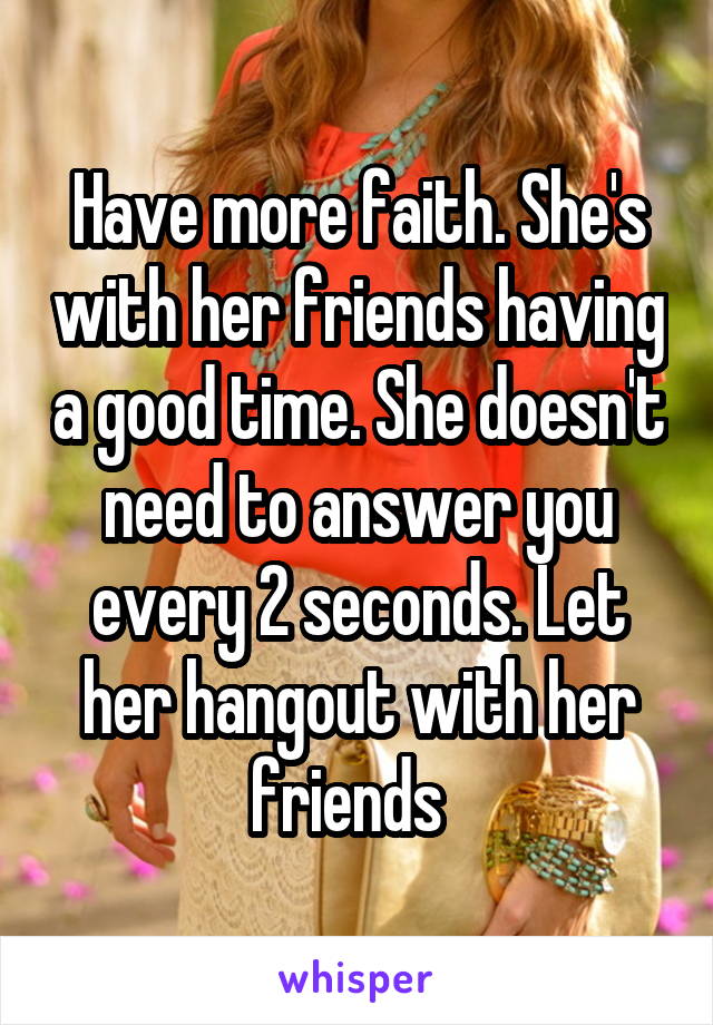 Have more faith. She's with her friends having a good time. She doesn't need to answer you every 2 seconds. Let her hangout with her friends  