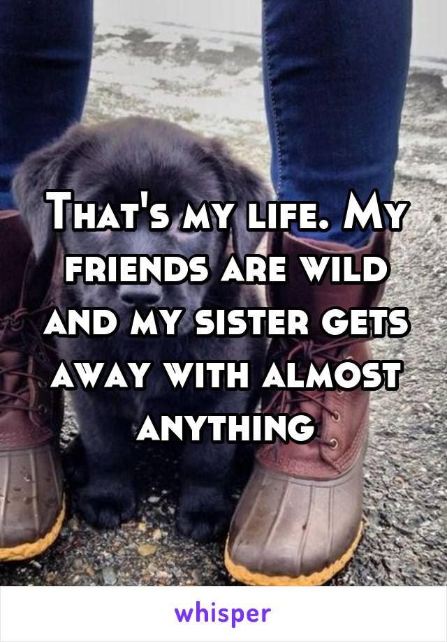 That's my life. My friends are wild and my sister gets away with almost anything