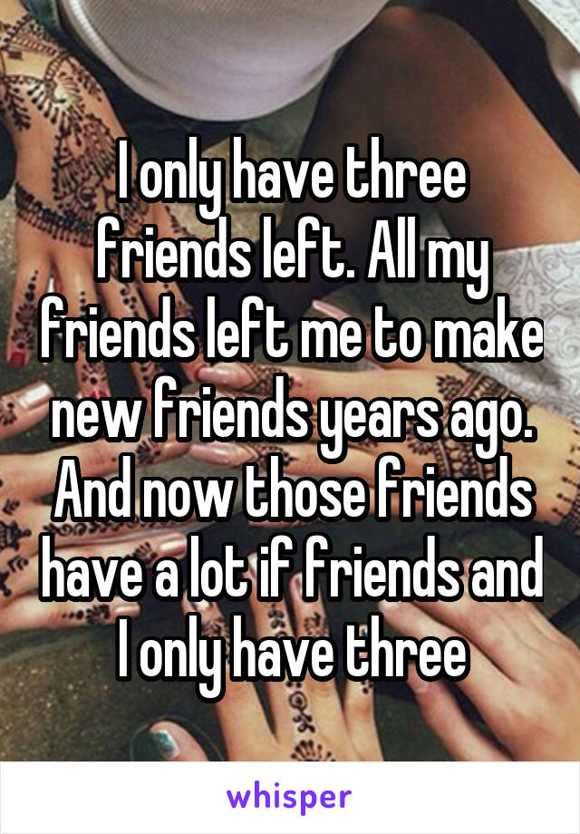 I only have three friends left. All my friends left me to make new friends years ago. And now those friends have a lot if friends and I only have three