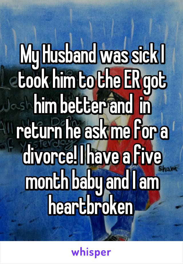 My Husband was sick I took him to the ER got him better and  in return he ask me for a divorce! I have a five month baby and I am heartbroken 