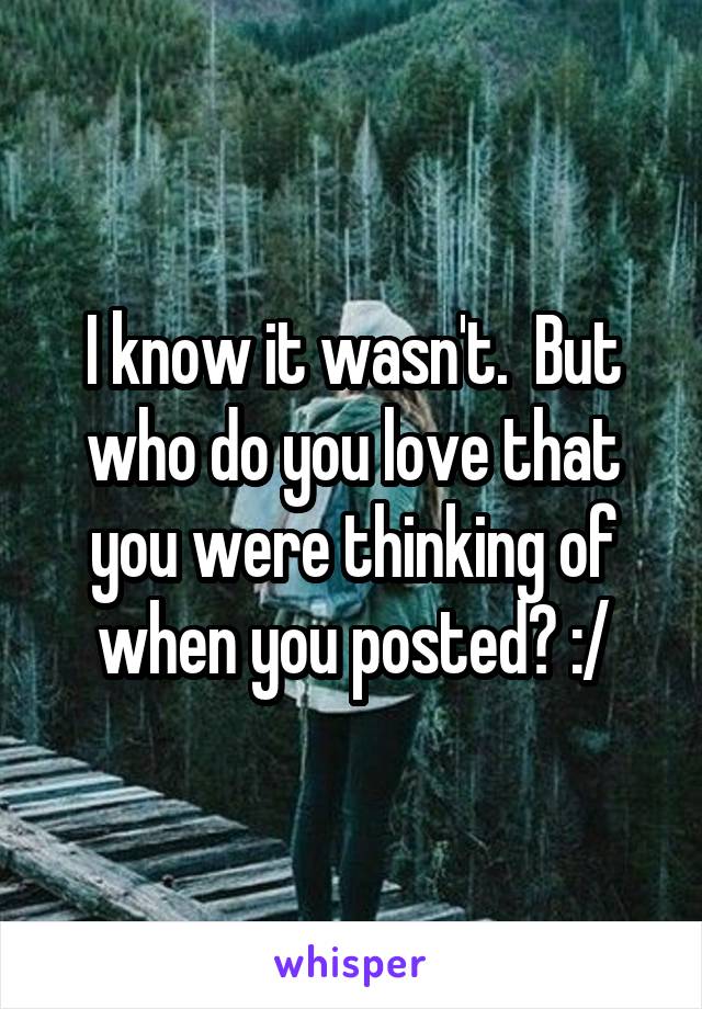 I know it wasn't.  But who do you love that you were thinking of when you posted? :/