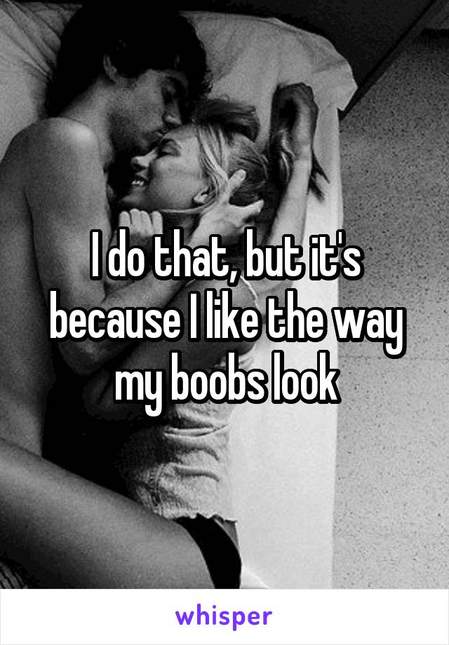 I do that, but it's because I like the way my boobs look