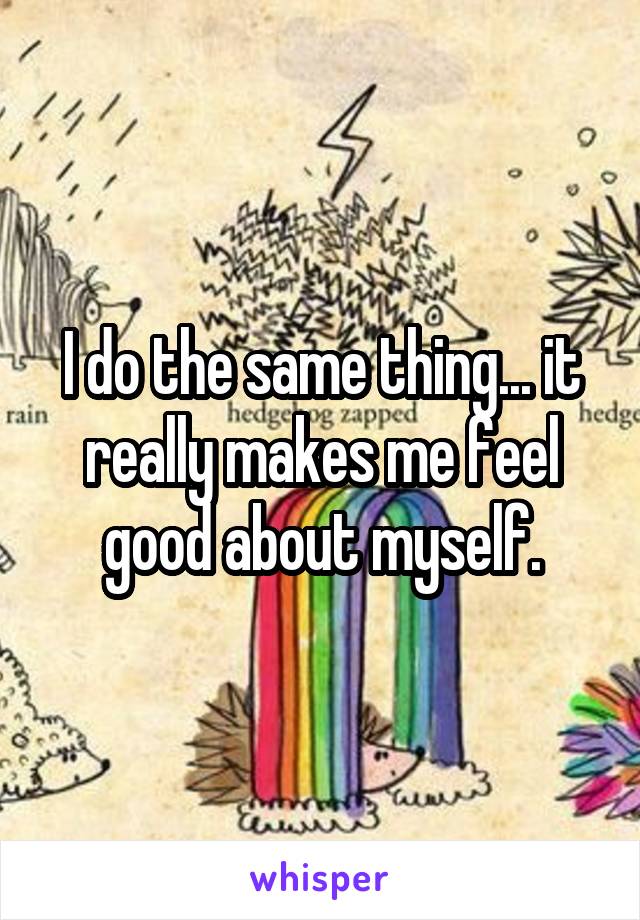 I do the same thing... it really makes me feel good about myself.