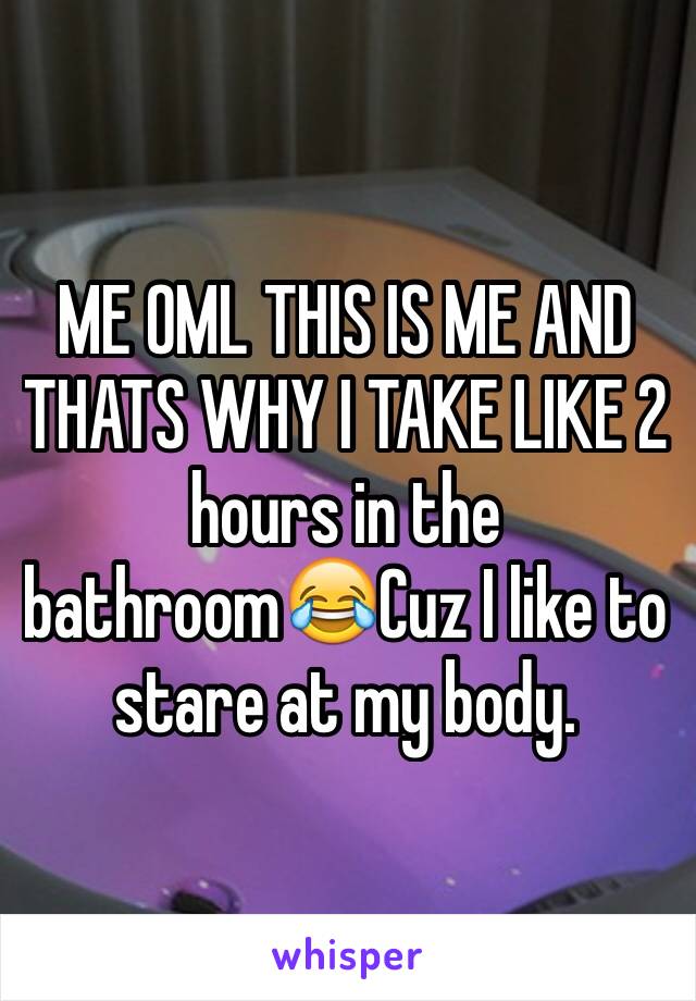 ME OML THIS IS ME AND THATS WHY I TAKE LIKE 2 hours in the bathroom😂Cuz I like to stare at my body.