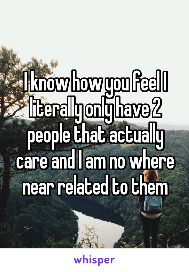 I know how you feel I literally only have 2 people that actually care and I am no where near related to them