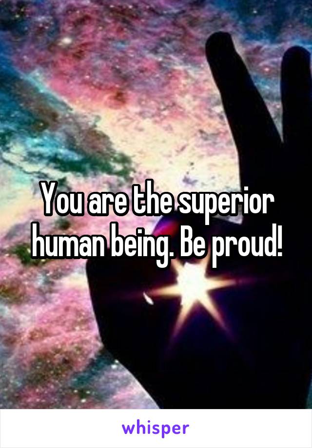 You are the superior human being. Be proud!